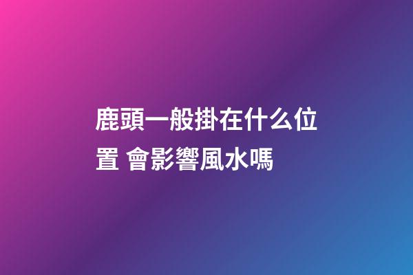 鹿頭一般掛在什么位置 會影響風水嗎